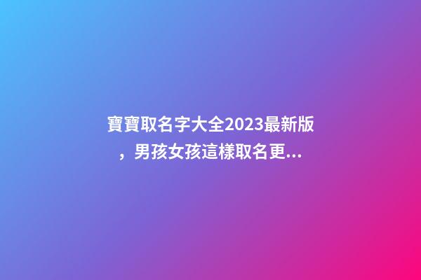 寶寶取名字大全2023最新版，男孩女孩這樣取名更好聽（寶寶取名字大全2023最新版,男孩女孩這樣取名更好聽嗎）
